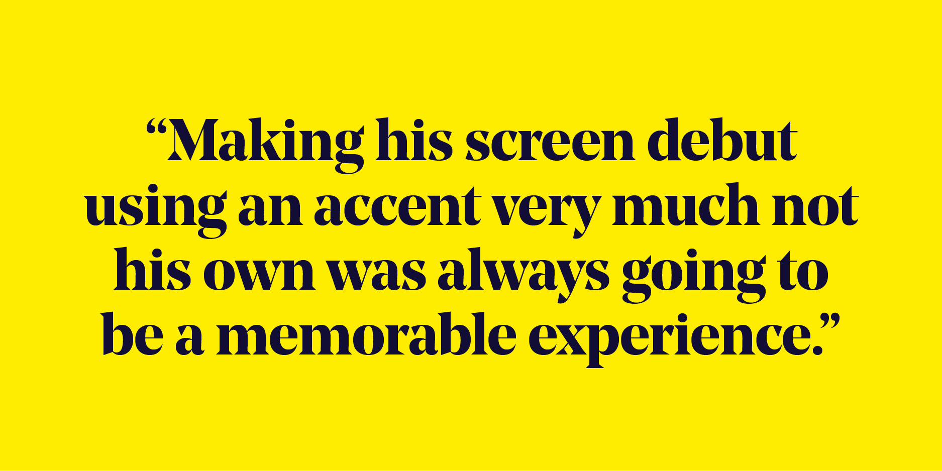 Quote: "Making his screen debut using an accent very much not his own was always going to be a memorable experience."