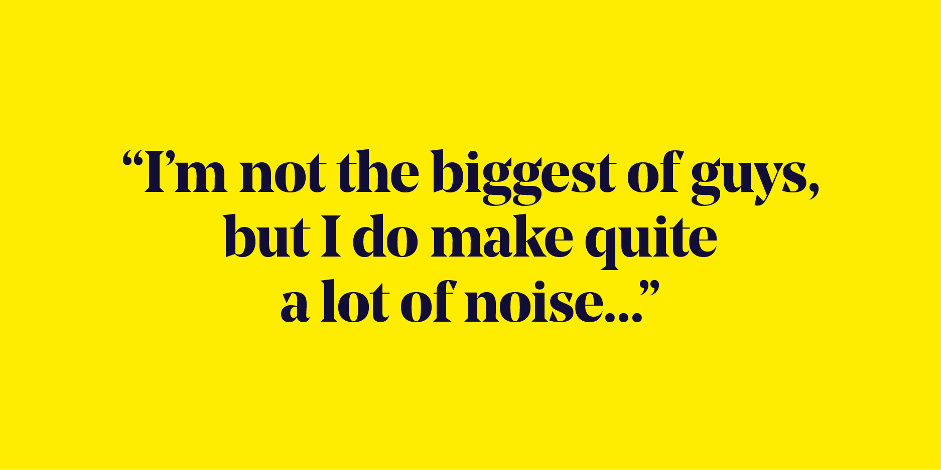 Quote: "I'm not the biggest of guys, but I do make quite a lot of noise..."