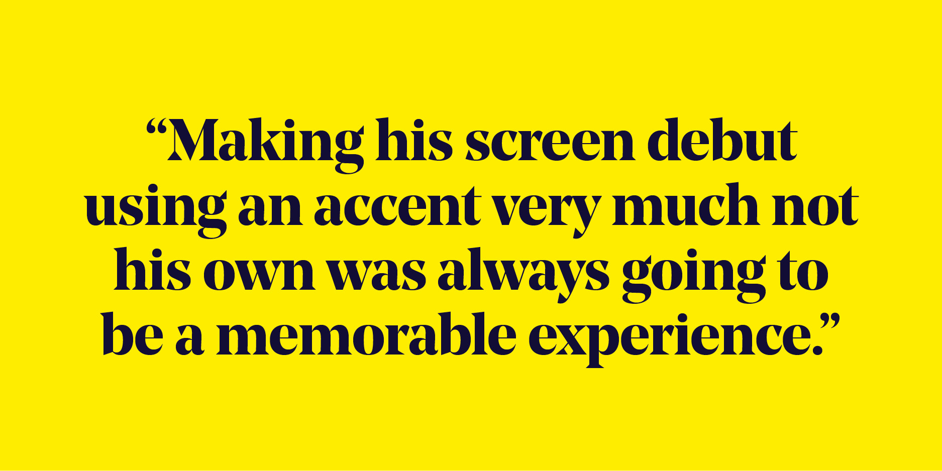 Quote: "Making his screen debut using an accent very much not his own was always going to be a memorable experience."